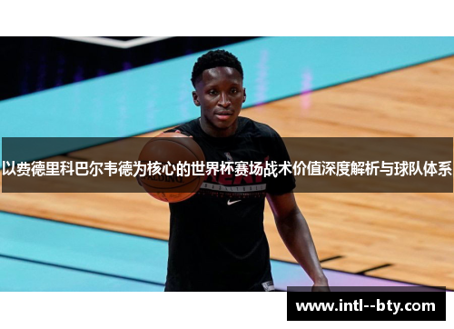 以费德里科巴尔韦德为核心的世界杯赛场战术价值深度解析与球队体系