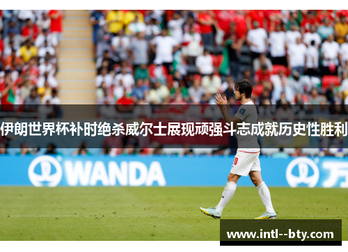 伊朗世界杯补时绝杀威尔士展现顽强斗志成就历史性胜利