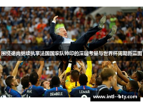 围绕德尚继续执掌法国国家队帅印的深层考量与世界杯周期新蓝图