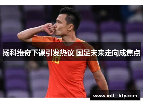 扬科维奇下课引发热议 国足未来走向成焦点