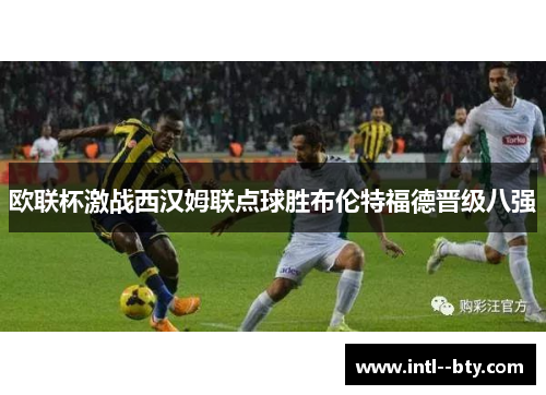 欧联杯激战西汉姆联点球胜布伦特福德晋级八强